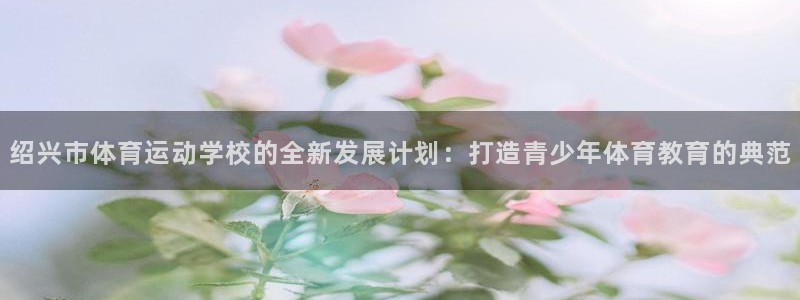 球速体育：绍兴市体育运动学校的全新发展计划：打造青少年体育教育的典范